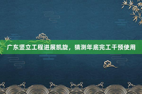 广东竖立工程进展凯旋，猜测年底完工干预使用