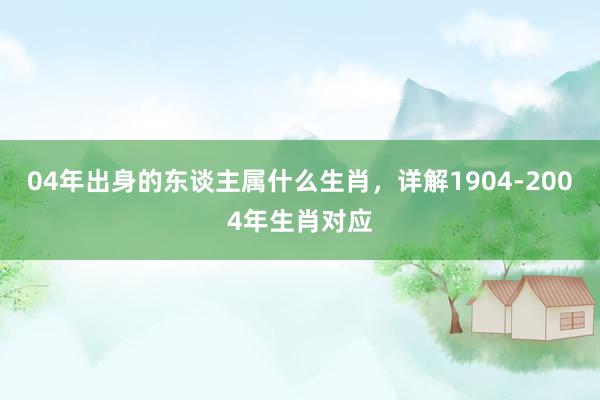 04年出身的东谈主属什么生肖，详解1904-2004年生肖对应