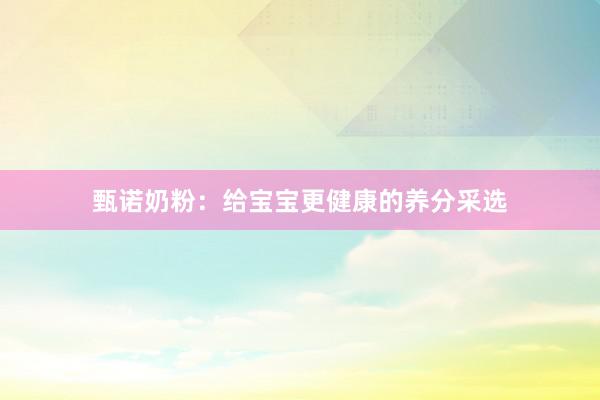 甄诺奶粉：给宝宝更健康的养分采选