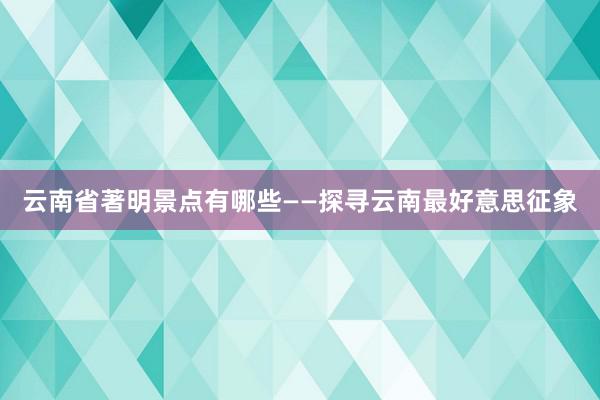 云南省著明景点有哪些——探寻云南最好意思征象